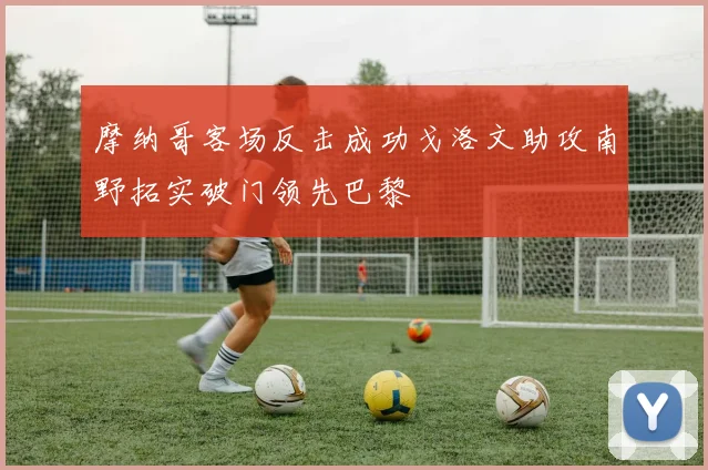 摩纳哥客场反击成功戈洛文助攻南野拓实破门领先巴黎